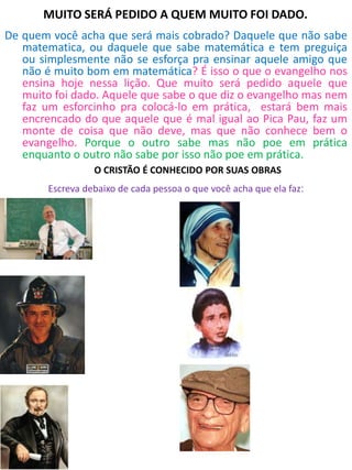 MUITO SERÁ PEDIDO A QUEM MUITO FOI DADO.
De quem você acha que será mais cobrado? Daquele que não sabe
matematica, ou daquele que sabe matemática e tem preguiça
ou simplesmente não se esforça pra ensinar aquele amigo que
não é muito bom em matemática? É isso o que o evangelho nos
ensina hoje nessa lição. Que muito será pedido aquele que
muito foi dado. Aquele que sabe o que diz o evangelho mas nem
faz um esforcinho pra colocá-lo em prática, estará bem mais
encrencado do que aquele que é mal igual ao Pica Pau, faz um
monte de coisa que não deve, mas que não conhece bem o
evangelho. Porque o outro sabe mas não poe em prática
enquanto o outro não sabe por isso não poe em prática.
Qual caminho você está seguindo?
O CRISTÃO É CONHECIDO POR SUAS OBRAS
Escreva debaixo de cada pessoa o que você acha que ela faz:
 