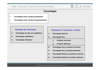 Tecnologia
• Tecnologia como variável ambiental.
• Tecnologia como variável organizacional.
Tipologia de Thompson
1. Tecnologia de elos em seqüência.
Tipologia de Thompson e Bates
1. Tecnologia flexível.
2. Tecnologia mediadora.
3. Tecnologia intensiva.
2. Tecnologia fixa.
1. Produto concreto.
2. Produto abstrato.
3. Tecnologia fixa e produto concreto.
4. Tecnologia fixa e produto abstrato.
5. Tecnologia flexível e produto concreto.
6. Tecnologia flexível e produto abstrato.
 