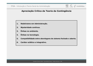 Apreciação Crítica da Teoria da Contingência
1. Relativismo em Administração.
2. Bipolaridade contínua.
3. Ênfase no ambiente.
4. Ênfase na tecnologia.
5. Compatibilidade entre abordagens de sistema fechado e aberto.
6. Caráter eclético e integrativo.
 