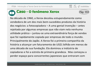 Caso - O fenômeno Xerox Pág: 554
Pág: 554
Na década de 1960, a Xerox decolou estupendamente como
vendedora de um dos mais bem-sucedidos produtos da história
dos negócios: a fotocopiadora – A uma genial invenção – antes
rejeitada por algumas empresas que não viam nela nenhuma
utilidade prática – juntou-se uma extraordinária força de vendas
utilidade prática – juntou-se uma extraordinária força de vendas
que foi rapidamente copiada por empresas de todo o mundo.
Principalmente do Japão. A Xerox foi a primeira companhia da
história a alcançar um faturamento de US$1 bilhão em menos de
uma década de sua fundação. Ela dominou a indústria de
copiadoras e foi a estrela de primeira grandeza. Mas começou a
perder espaço para concorrentes japoneses que entraram com
 