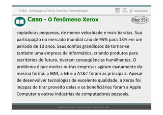 Caso - O fenômeno Xerox Pág: 554
Pág: 554
copiadoras pequenas, de menor velocidade e mais baratas. Sua
participação no mercado mundial caiu de 95% para 13% em um
período de 10 anos. Seus sonhos grandiosos de tornar-se
também uma empresa de informática, criando produtos para
escritórios do futuro, tiveram conseqüências humilhantes. O
escritórios do futuro, tiveram conseqüências humilhantes. O
problema é que muitas outras empresas agiram exatamente da
mesma forma: a IBM, a GE e a AT&T foram as principais. Apesar
de desenvolver tecnologias de excelente qualidade, a Xerox foi
incapaz de tirar proveito delas e os beneficiários foram a Apple
Computer e outras indústrias de computadores pessoais.
 