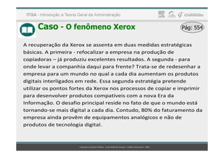 Caso - O fenômeno Xerox Pág: 554
Pág: 554
A recuperação da Xerox se assenta em duas medidas estratégicas
básicas. A primeira - refocalizar a empresa na produção de
copiadoras – já produziu excelentes resultados. A segunda - para
onde levar a companhia daqui para frente? Trata-se de redesenhar a
empresa para um mundo no qual a cada dia aumentam os produtos
digitais interligados em rede. Essa segunda estratégia pretende
digitais interligados em rede. Essa segunda estratégia pretende
utilizar os pontos fortes da Xerox nos processos de copiar e imprimir
para desenvolver produtos compatíveis com a nova Era da
Informação. O desafio principal reside no fato de que o mundo está
tornando-se mais digital a cada dia. Contudo, 80% do faturamento da
empresa ainda provêm de equipamentos analógicos e não de
produtos de tecnologia digital.
 