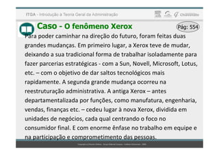 Caso - O fenômeno Xerox Pág: 554
Pág: 554
Para poder caminhar na direção do futuro, foram feitas duas
grandes mudanças. Em primeiro lugar, a Xerox teve de mudar,
deixando a sua tradicional forma de trabalhar isoladamente para
fazer parcerias estratégicas - com a Sun, Novell, Microsoft, Lotus,
etc. – com o objetivo de dar saltos tecnológicos mais
rapidamente. A segunda grande mudança ocorreu na
reestruturação administrativa. A antiga Xerox – antes
departamentalizada por funções, como manufatura, engenharia,
vendas, finanças etc. – cedeu lugar à nova Xerox, dividida em
unidades de negócios, cada qual centrando o foco no
consumidor final. E com enorme ênfase no trabalho em equipe e
na participação e comprometimento das pessoas.
 