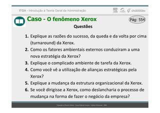 Caso - O fenômeno Xerox Pág: 554
Pág: 554
Questões
1. Explique as razões do sucesso, da queda e da volta por cima
(turnaround) da Xerox.
2. Como os fatores ambientais externos conduziram a uma
nova estratégia da Xerox?
nova estratégia da Xerox?
3. Explique o complicado ambiente de tarefa da Xerox.
4. Como você vê a utilização de alianças estratégicas pela
Xerox?
5. Explique a mudança da estrutura organizacional da Xerox.
6. Se você dirigisse a Xerox, como deslancharia o processo de
mudança na forma de fazer o negócio da empresa?
 