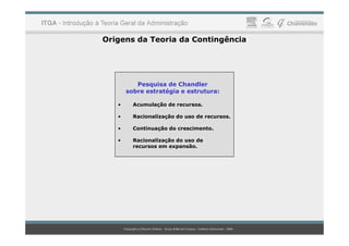 Origens da Teoria da Contingência
Pesquisa de Chandler
sobre estratégia e estrutura:
• Acumulação de recursos.
• Racionalização do uso de recursos.
• Continuação do crescimento.
• Racionalização do uso de
recursos em expansão.
 