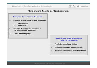 Origens da Teoria da Contingência
Pesquisa de Lawrence & Lorsch:
1. Conceito de diferenciação e de integração.
1. Diferenciação.
2. Integração.
2. Conceito de integração requerida e
de diferenciação requerida.
3. Teoria da Contingência.
3. Teoria da Contingência.
Pesquisa de Joan Woordward
sobre a tecnologia:
• Produção unitária ou oficina.
• Produção em massa ou mecanizada.
• Produção em processo ou automatizada.
 