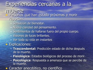 Experiencias cercanas a la muerte Personas que han estado próximas a morir reportan: Sensación de bienestar. Nueva claridad del pensamiento. Sentimientos de hallarse fuera del propio cuerpo. Visiones de luces brillantes. Ver toda su vida en instantes Explicaciones: Trascendental:  Predicción estado de dicha después de la muerte. Fisiológica:  Estados biológicos del proceso de morir. Psicológica:  Respuesta a amenaza que se percibe de la muerte. Caracter anecdótico, no científico 