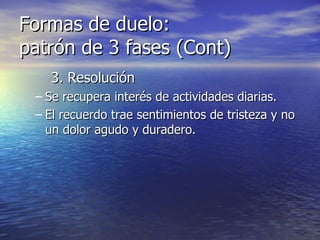 Formas de duelo:  patrón de 3 fases (Cont) 3. Resolución Se recupera interés de actividades diarias. El recuerdo trae sentimientos de tristeza y no un dolor agudo y duradero. 