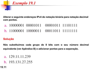 19.11
Alterar o seguinte endereços IPv4 de notação binária para notação decimal
com pontos.
Exemplo 19.1
Solução
Nós substituímos cada grupo de 8 bits com o seu número decimal
equivalente (ver Apêndice B) e adicionar pontos para a separação.
 