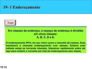 19.14
Em classes de endereço, o espaço de endereço é dividido
em cinco classes:
A, B, C, D e E.
O endereçamento IPV4, em seu início usava o conceito de classes, Essa
arquitetura é chamada endereçamento com classes. Embora esse
método esteja se tornando obsoleto, falaremos rapidamente sobre ele
aqui para mostrar o conceito por trás do endereçamento sem classe.
Note
19- 1 Endereçamento
 