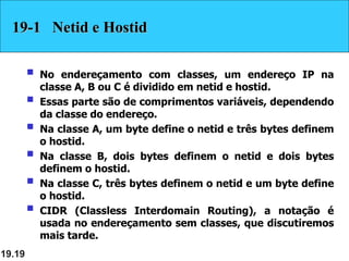 19.19
19-1 Netid e Hostid
 No endereçamento com classes, um endereço IP na
classe A, B ou C é dividido em netid e hostid.
 Essas parte são de comprimentos variáveis, dependendo
da classe do endereço.
 Na classe A, um byte define o netid e três bytes definem
o hostid.
 Na classe B, dois bytes definem o netid e dois bytes
definem o hostid.
 Na classe C, três bytes definem o netid e um byte define
o hostid.
 CIDR (Classless Interdomain Routing), a notação é
usada no endereçamento sem classes, que discutiremos
mais tarde.
 