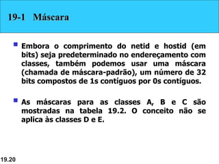 19.20
19-1 Máscara
 Embora o comprimento do netid e hostid (em
bits) seja predeterminado no endereçamento com
classes, também podemos usar uma máscara
(chamada de máscara-padrão), um número de 32
bits compostos de 1s contíguos por 0s contíguos.
 As máscaras para as classes A, B e C são
mostradas na tabela 19.2. O conceito não se
aplica às classes D e E.
 