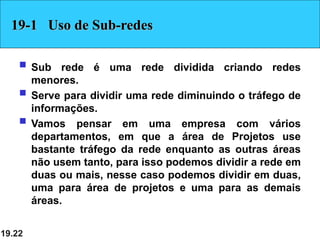 19.22
19-1 Uso de Sub-redes
 Sub rede é uma rede dividida criando redes
menores.
 Serve para dividir uma rede diminuindo o tráfego de
informações.
 Vamos pensar em uma empresa com vários
departamentos, em que a área de Projetos use
bastante tráfego da rede enquanto as outras áreas
não usem tanto, para isso podemos dividir a rede em
duas ou mais, nesse caso podemos dividir em duas,
uma para área de projetos e uma para as demais
áreas.
 