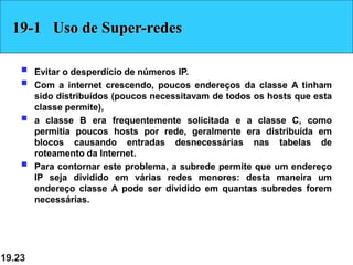 19.23
19-1 Uso de Super-redes
 Evitar o desperdício de números IP.
 Com a internet crescendo, poucos endereços da classe A tinham
sido distribuídos (poucos necessitavam de todos os hosts que esta
classe permite),
 a classe B era frequentemente solicitada e a classe C, como
permitia poucos hosts por rede, geralmente era distribuída em
blocos causando entradas desnecessárias nas tabelas de
roteamento da Internet.
 Para contornar este problema, a subrede permite que um endereço
IP seja dividido em várias redes menores: desta maneira um
endereço classe A pode ser dividido em quantas subredes forem
necessárias.
 