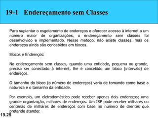 19.25
19-1 Endereçamento sem Classes
Para suplantar o esgotamento de endereços e oferecer acesso à internet a um
número maior de organizações, o endereçamento sem classes foi
desenvolvido e implementado. Nesse método, não existe classes, mas os
endereços ainda são concebidos em blocos.
Blocos e Endereços:
No endereçamento sem classes, quando uma entidade, pequena ou grande,
precisa ser conectado à internet, lhe é concebido um bloco (intervalo) de
endereços.
O tamanho do bloco (o número de endereços) varia de tomando como base a
natureza e o tamanho da entidade.
Por exemplo, um eletrodoméstico pode receber apenas dois endereços; uma
grande organização, milhares de endereços. Um ISP pode receber milhares ou
centenas de milhares de endereços com base no número de clientes que
pretende atender.
 