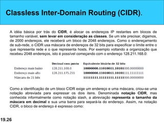 19.26
Classless Inter-Domain Routing (CIDR).
A idéia básica por trás do CIDR, é alocar os endereços IP restantes em blocos de
tamanho variável, sem levar em consideração as classes. Se um site precisar, digamos,
de 2000 endereços, ele receberá um bloco de 2048 endereços. Como o endereçamento
de sub-rede, o CIDR usa máscara de endereços de 32 bits para especificar o limite entre o
que representa rede e o que representa hosts. Por exemplo voltando a organização que
recebeu 2048 endereços, isto é possível começando com o endereço 128.211.168.0:
Como a identificação de um bloco CIDR exige um endereço e uma máscara, criou-se uma
notação abreviada para expressar os dois itens. Denominada notação CIDR, mas
conhecida informalmente como notação slash, a abreviação representa o tamanho da
máscara em decimal e sua uma barra para separá-la do endereço. Assim, na notação
CIDR, o bloco de endereço é expresso como:
 