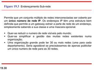19.30
Figure 19.3 Endereçamento Sub-rede
Permite que um conjunto múltiplo de redes interconectadas ser coberto por
um único número de rede IP. Os endereços IP têm uma estrutura bem
definida que permite a um gateway extrair a parte de rede de um endereço,
simplesmente sabendo a sua classe e uma mascara opcional.
 Quer-se reduzir o numero de rede visíveis pelo mundo;
 Quer-se simplificar a gestão das muitas redes existentes numa
organização;
 Uma organização grande pode ter 30 ou mais redes (uma para cada
departamento). Seria agradável se precisássemos de apenas publicitar
um único numero de rede para as 30 redes.
 
