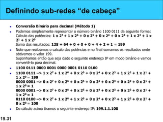 Definindo sub-redes “de cabeça”
 Conversão Binário para decimal (Método 1)
 Podemos simplesmente representar o número binário 1100 0111 da seguinte forma:
Cálculo das potências: 1 x 27 + 1 x 26 + 0 x 25 + 0 x 24 + 0 x 23 + 1 x 22 + 1 x
21 + 1 x 20
Soma dos resultados: 128 + 64 + 0 + 0 + 0 + 4 + 2 + 1 = 199
 Note que realizamos o calculo das potências e no final somamos os resultados onde
obtivemos o valor 199.
Suponhamos então que seja dado o seguinte endereço IP em modo binário e vamos
convertê-lo para decimal.
 1100 0111 0000 0001 0000 0001 0110 0100
 1100 0111 –> 1 x 27 + 1 x 26 + 0 x 25 + 0 x 24 + 0 x 23 + 1 x 22 + 1 x 21 +
1 x 20 = 199
0000 0001 –> 0 x 27 + 0 x 26 + 0 x 25 + 0 x 24 + 0 x 23 + 0 x 22 + 0 x 21 +
1 x 20 = 1
0000 0001 –> 0 x 27 + 0 x 26 + 0 x 25 + 0 x 24 + 0 x 23 + 0 x 22 + 0 x 21 +
1 x 20 = 1
0110 0100 –> 0 x 27 + 1 x 26 + 1 x 25 + 0 x 24 + 0 x 23 + 1 x 22 + 0 x 21 +
0 x 20 = 100
 Do cálculo acima tiramos o seguinte endereço IP: 199.1.1.100
19.31
Definindo sub-redes “de cabeça”
 