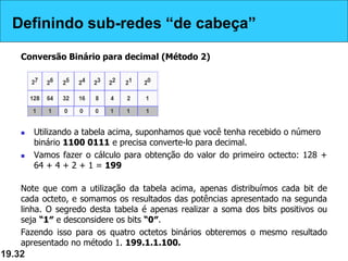 Definindo sub-redes “de cabeça”
Conversão Binário para decimal (Método 2)
 Utilizando a tabela acima, suponhamos que você tenha recebido o número
binário 1100 0111 e precisa converte-lo para decimal.
 Vamos fazer o cálculo para obtenção do valor do primeiro octecto: 128 +
64 + 4 + 2 + 1 = 199
Note que com a utilização da tabela acima, apenas distribuímos cada bit de
cada octeto, e somamos os resultados das potências apresentado na segunda
linha. O segredo desta tabela é apenas realizar a soma dos bits positivos ou
seja “1″ e desconsidere os bits “0″.
Fazendo isso para os quatro octetos binários obteremos o mesmo resultado
apresentado no método 1. 199.1.1.100.
19.32
Definindo sub-redes “de cabeça”
 