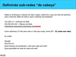 Definindo sub-redes “de cabeça”
Dados os endereços e máscara de rede a seguir, determine a que sub-rede ele pertence,
qual o intervalo válido de hosts e qual o endereço de broadcast?
192.168.1.0 = Endereço de Rede
255.255.255.224 = Máscara de Rede
11111111.11111111.11111111.11100000
Como utilizamos /27 bits para rede e 5 bits para hosts, temos 25 = 32 (cada sub rede)
Ou então:
Solução:
256-224=32
Qual endereço de broadcasts e rede para cada sub-rede?
Qual quantidade de hosts de cada sub-rede?
19.33
Definindo sub-redes “de cabeça”
 
