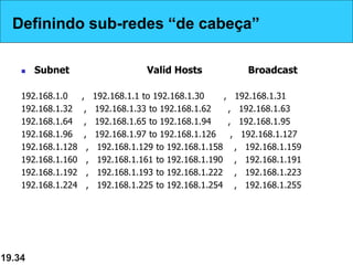 Definindo sub-redes “de cabeça”
 Subnet Valid Hosts Broadcast
192.168.1.0 , 192.168.1.1 to 192.168.1.30 , 192.168.1.31
192.168.1.32 , 192.168.1.33 to 192.168.1.62 , 192.168.1.63
192.168.1.64 , 192.168.1.65 to 192.168.1.94 , 192.168.1.95
192.168.1.96 , 192.168.1.97 to 192.168.1.126 , 192.168.1.127
192.168.1.128 , 192.168.1.129 to 192.168.1.158 , 192.168.1.159
192.168.1.160 , 192.168.1.161 to 192.168.1.190 , 192.168.1.191
192.168.1.192 , 192.168.1.193 to 192.168.1.222 , 192.168.1.223
192.168.1.224 , 192.168.1.225 to 192.168.1.254 , 192.168.1.255
19.34
Definindo sub-redes “de cabeça”
 