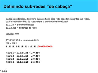 Definindo sub-redes “de cabeça”
Dados os endereços, determine quantos hosts essa rede pode ter e quantas sub-redes,
qual o intervalo válido de hosts e qual o endereço de broadcast?
10.0.0.0 = Endereço de Rede
10.0.2.255 = Endereço de Rede
Solução: ????
255.255.252.0 = Máscara de Rede
/27 = CIRD
11111111.11111111.11111100.00000000
REDE 1 – 10.0.0.256 – 2 = 254
REDE 2 – 10.0.1.256 – 2 = 254
REDE 3 – 10.0.2.256 – 2 = 254
REDE 4 – 10.0.3.256 – 2 = 254
19.35
Definindo sub-redes “de cabeça”
 