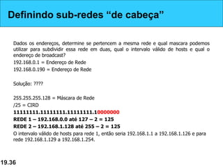Definindo sub-redes “de cabeça”
Dados os endereços, determine se pertencem a mesma rede e qual mascara podemos
utilizar para subdividir essa rede em duas, qual o intervalo válido de hosts e qual o
endereço de broadcast?
192.168.0.1 = Endereço de Rede
192.168.0.190 = Endereço de Rede
Solução: ????
255.255.255.128 = Máscara de Rede
/25 = CIRD
11111111.11111111.11111111.10000000
REDE 1 – 192.168.0.0 até 127 – 2 = 125
REDE 2 – 192.168.1.128 até 255 – 2 = 125
O intervalo válido de hosts para rede 1, então seria 192.168.1.1 a 192.168.1.126 e para
rede 192.168.1.129 a 192.168.1.254.
19.36
Definindo sub-redes “de cabeça”
 