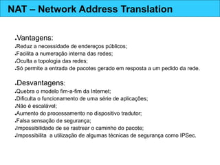 ●Vantagens:
●Reduz a necessidade de endereços públicos;
●Facilita a numeração interna das redes;
●Oculta a topologia das redes;
●Só permite a entrada de pacotes gerado em resposta a um pedido da rede.
●Desvantagens:
●Quebra o modelo fim-a-fim da Internet;
●Dificulta o funcionamento de uma série de aplicações;
●Não é escalável;
●Aumento do processamento no dispositivo tradutor;
●Falsa sensação de segurança;
●Impossibilidade de se rastrear o caminho do pacote;
●Impossibilita a utilização de algumas técnicas de segurança como IPSec.
NAT – Network Address Translation
 