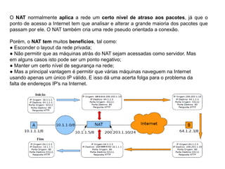 O NAT normalmente aplica a rede um certo nível de atraso aos pacotes, já que o
ponto de acesso a Internet tem que analisar e alterar a grande maioria dos pacotes que
passam por ele. O NAT também cria uma rede pseudo orientada a conexão.
Porém, o NAT tem muitos benefícios, tal como:
● Esconder o layout da rede privada;
● Não permitir que as máquinas atrás do NAT sejam acessadas como servidor. Mas
em alguns casos isto pode ser um ponto negativo;
● Manter um certo nível de segurança na rede;
● Mas a principal vantagem é permitir que várias máquinas naveguem na Internet
usando apenas um único IP válido. E isso dá uma acerta folga para o problema da
falta de endereços IP's na Internet.
 