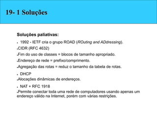 Soluções paliativas:
● 1992 - IETF cria o grupo ROAD (ROuting and ADdressing).
●CIDR (RFC 4632)‫‏‬
●Fim do uso de classes = blocos de tamanho apropriado.
●Endereço de rede = prefixo/comprimento.
●Agregação das rotas = reduz o tamanho da tabela de rotas.
● DHCP
●Alocações dinâmicas de endereços.
● NAT + RFC 1918
●Permite conectar toda uma rede de computadores usando apenas um
endereço válido na Internet, porém com várias restrições.
Soluções19- 1 Soluções
 