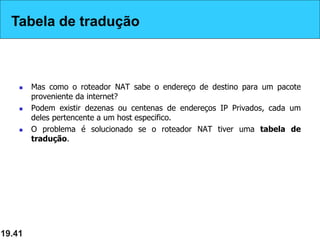 Tabela de Tradução
 Mas como o roteador NAT sabe o endereço de destino para um pacote
proveniente da internet?
 Podem existir dezenas ou centenas de endereços IP Privados, cada um
deles pertencente a um host especifico.
 O problema é solucionado se o roteador NAT tiver uma tabela de
tradução.
19.41
Tabela de tradução
 