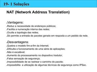 NAT (Network Address Translation)
●Vantagens:
●Reduz a necessidade de endereços públicos;
●Facilita a numeração interna das redes;
●Oculta a topologia das redes;
●Só permite a entrada de pacotes gerado em resposta a um pedido da rede.
●Desvantagens:
●Quebra o modelo fim-a-fim da Internet;
●Dificulta o funcionamento de uma série de aplicações;
●Não é escalável;
●Aumento do processamento no dispositivo tradutor;
●Falsa sensação de segurança;
●Impossibilidade de se rastrear o caminho do pacote;
●Impossibilita a utilização de algumas técnicas de segurança como IPSec.
19- 1 Soluções
 