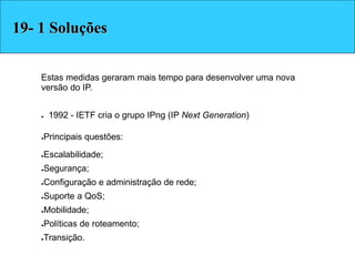 Estas medidas geraram mais tempo para desenvolver uma nova
versão do IP.
● 1992 - IETF cria o grupo IPng (IP Next Generation)‫‏‬
●Principais questões:
●Escalabilidade;
●Segurança;
●Configuração e administração de rede;
●Suporte a QoS;
●Mobilidade;
●Políticas de roteamento;
●Transição.
Soluções19- 1 Soluções
 