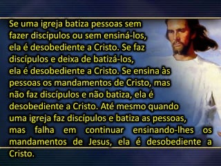 Se uma igreja batiza pessoas sem
fazer discípulos ou sem ensiná-los,
ela é desobediente a Cristo. Se faz
discípulos e deixa de batizá-los,
ela é desobediente a Cristo. Se ensina às
pessoas os mandamentos de Cristo, mas
não faz discípulos e não batiza, ela é
desobediente a Cristo. Até mesmo quando
uma igreja faz discípulos e batiza as pessoas,
mas falha em continuar ensinando-lhes os
mandamentos de Jesus, ela é desobediente a
Cristo.
 