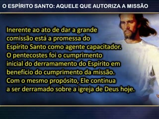 Inerente ao ato de dar a grande
comissão está a promessa do
Espírito Santo como agente capacitador.
O pentecostes foi o cumprimento
inicial do derramamento do Espírito em
benefício do cumprimento da missão.
Com o mesmo propósito, Ele continua
a ser derramado sobre a igreja de Deus hoje.
 