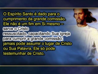 O Espírito Santo é dado para o
cumprimento da grande comissão.
Ele não é um fim em Si mesmo –
jamais pode assumir o lugar de Cristo
ou Sua Palavra, Ele só pode
testemunhar de Cristo.
 