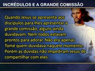 Quando Jesus se apresenta aos
discípulos para lhes apresentar a
grande comissão, alguns ainda
duvidavam. Nem todos estavam
prontos para adorar. Não era apenas
Tomé quem duvidava naquele momento.
Porém as dúvidas não impediram Jesus de
compartilhar com eles.
Alguns de nós ainda temos dúvidas sobre Jesus e mesmo assim somos enviados a fazer
discípulos. Ao obedecermos, as dúvidas se dissiparão. Talvez Jesus esteja querendo nos dizer que
a melhor maneira de remover as dúvidas é estarmos ocupados em fazer discípulos.
 