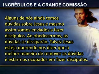 Alguns de nós ainda temos
dúvidas sobre Jesus e mesmo
assim somos enviados a fazer
discípulos. Ao obedecermos, as
dúvidas se dissiparão. Talvez Jesus
esteja querendo nos dizer que a
melhor maneira de remover as dúvidas
é estarmos ocupados em fazer discípulos.
 
