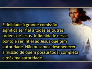 Fidelidade à grande comissão
significa ser fiel a todas as outras
ordens de Jesus. Infidelidade nesse
ponto é ser infiel ao Jesus que tem
autoridade. Não ousamos desobedecer
à missão de quem possui toda, completa
e máxima autoridade.
 