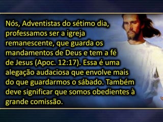 Nós, Adventistas do sétimo dia,
professamos ser a igreja
remanescente, que guarda os
mandamentos de Deus e tem a fé
de Jesus (Apoc. 12:17). Essa é uma
alegação audaciosa que envolve mais
do que guardarmos o sábado. Também
deve significar que somos obedientes à
grande comissão.
 