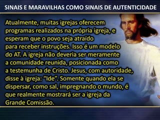 Atualmente, muitas igrejas oferecem
programas realizados na própria igreja, e
esperam que o povo seja atraído
para receber instruções. Isso é um modelo
do AT. A igreja não deveria ser meramente
a comunidade reunida, posicionada como
a testemunha de Cristo. Jesus, com autoridade,
disse à igreja: “Ide”. Somente quando ela se
dispersar, como sal, impregnando o mundo, é
que realmente mostrará ser a igreja da
Grande Comissão.
 