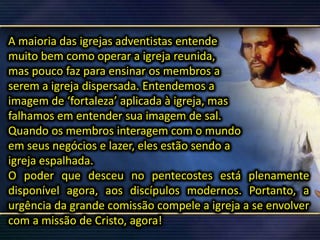 A maioria das igrejas adventistas entende
muito bem como operar a igreja reunida,
mas pouco faz para ensinar os membros a
serem a igreja dispersada. Entendemos a
imagem de ‘fortaleza’ aplicada à igreja, mas
falhamos em entender sua imagem de sal.
Quando os membros interagem com o mundo
em seus negócios e lazer, eles estão sendo a
igreja espalhada.
O poder que desceu no pentecostes está plenamente
disponível agora, aos discípulos modernos. Portanto, a
urgência da grande comissão compele a igreja a se envolver
com a missão de Cristo, agora!
 