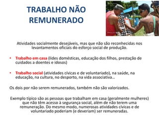 TRABALHO NÃO
REMUNERADO
Atividades socialmente desejáveis, mas que não são reconhecidas nos
levantamentos oficiais do esforço social de produção.
• Trabalho em casa (lides domésticas, educação dos filhos, prestação de
cuidados a doentes e idosos)
• Trabalho social (atividades cívicas e de voluntariado), na saúde, na
educação, na cultura, no desporto, na vida associativa…
Os dois por não serem remunerados, também não são valorizados.
Exemplo típico são as pessoas que trabalham em casa (geralmente mulheres)
que não têm acesso à segurança social, além de não terem uma
remuneração. Do mesmo modo, numerosas atividades cívicas e de
voluntariado poderiam (e deveriam) ser remuneradas.
 