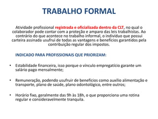 TRABALHO FORMAL
Atividade profissional registrada e oficializada dentro da CLT, no qual o
colaborador pode contar com a proteção e amparo das leis trabalhistas. Ao
contrário do que acontece no trabalho informal, o indivíduo que possui
carteira assinada usufrui de todas as vantagens e benefícios garantidos pela
contribuição regular dos impostos.
INDICADO PARA PROFISSIONAIS QUE PRIORIZAM:
• Estabilidade financeira, isso porque o vínculo empregatício garante um
salário pago mensalmente;
• Remuneração, podendo usufruir de benefícios como auxílio alimentação e
transporte, plano de saúde, plano odontológico, entre outros;
• Horário fixo, geralmente das 9h às 18h, o que proporciona uma rotina
regular e consideravelmente tranquila.
 