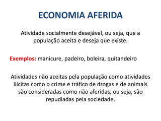 ECONOMIA AFERIDA
Atividade socialmente desejável, ou seja, que a
população aceita e deseja que existe.
Exemplos: manicure, padeiro, boleira, quitandeiro
Atividades não aceitas pela população como atividades
ilícitas como o crime e tráfico de drogas e de animais
são consideradas como não aferidas, ou seja, são
repudiadas pela sociedade.
 