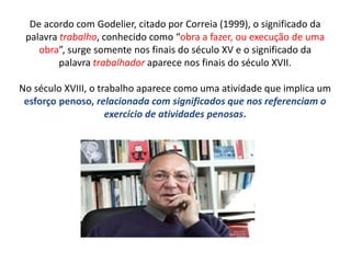De acordo com Godelier, citado por Correia (1999), o significado da
palavra trabalho, conhecido como “obra a fazer, ou execução de uma
obra”, surge somente nos finais do século XV e o significado da
palavra trabalhador aparece nos finais do século XVII.
No século XVIII, o trabalho aparece como uma atividade que implica um
esforço penoso, relacionada com significados que nos referenciam o
exercício de atividades penosas.
 