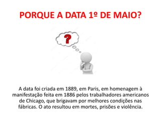 PORQUE A DATA 1º DE MAIO?
A data foi criada em 1889, em Paris, em homenagem à
manifestação feita em 1886 pelos trabalhadores americanos
de Chicago, que brigavam por melhores condições nas
fábricas. O ato resultou em mortes, prisões e violência.
 