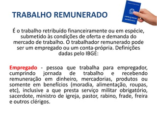 TRABALHO REMUNERADO
É o trabalho retribuído financeiramente ou em espécie,
submetido às condições de oferta e demanda do
mercado de trabalho. O trabalhador remunerado pode
ser um empregado ou um conta-própria. Definições
dadas pelo IBGE:
Empregado - pessoa que trabalha para empregador,
cumprindo jornada de trabalho e recebendo
remuneração em dinheiro, mercadorias, produtos ou
somente em benefícios (moradia, alimentação, roupas,
etc), inclusive a que presta serviço militar obrigatório,
sacerdote, ministro de igreja, pastor, rabino, frade, freira
e outros clérigos.
 