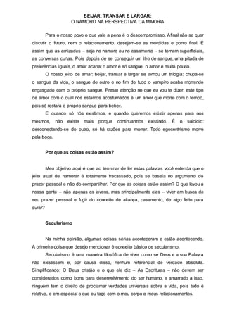 BEIJAR, TRANSAR E LARGAR:
O NAMORO NA PERSPECTIVA DA MAIORIA
Para o nosso povo o que vale a pena é o descompromisso. Afinal não se quer
discutir o futuro, nem o relacionamento, desejam-se as mordidas e ponto final. É
assim que as amizades – seja no namoro ou no casamento – se tornam superficiais,
as conversas curtas. Pois depois de se conseguir um litro de sangue, uma pitada de
preferências iguais, o amor acaba; o amor é só sangue, o amor é muito pouco.
O nosso jeito de amar: beijar, transar e largar se tornou um trilogia: chupa-se
o sangue da vida, o sangue do outro e no fim de tudo o vampiro acaba morrendo
engasgado com o próprio sangue. Preste atenção no que eu vou te dizer: este tipo
de amor com o qual nós estamos acostumados é um amor que morre com o tempo,
pois só restará o próprio sangue para beber.
E quando só nós existimos, e quando queremos existir apenas para nós
mesmos, não existe mais porque continuarmos existindo. É o suicídio:
desconectando-se do outro, só há razões para morrer. Todo egocentrismo morre
pela boca.
Por que as coisas estão assim?
Meu objetivo aqui é que ao terminar de ler estas palavras você entenda que o
jeito atual de namorar é totalmente fracassado, pois se baseia no argumento do
prazer pessoal e não do compartilhar. Por que as coisas estão assim? O que levou a
nossa gente – não apenas os jovens, mas principalmente eles – viver em busca de
seu prazer pessoal e fugir do conceito de aliança, casamento, de algo feito para
durar?
Secularismo
Na minha opinião, algumas coisas sérias aconteceram e estão acontecendo.
A primeira coisa que desejo mencionar é conceito básico de secularismo.
Secularismo é uma maneira filosófica de viver como se Deus e a sua Palavra
não existissem e, por causa disso, nenhum referencial de verdade absoluta.
Simplificando: O Deus cristão e o que ele diz – As Escrituras – não devem ser
considerados como bons para desenvolvimento do ser humano, e amarrado a isso,
ninguém tem o direito de proclamar verdades universais sobre a vida, pois tudo é
relativo, e em especial o que eu faço com o meu corpo e meus relacionamentos.
 