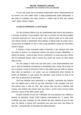 BEIJAR, TRANSAR E LARGAR:
O NAMORO NA PERSPECTIVA DA MAIORIA
Foi por esta causa que os princípios fundamentais sobre o relacionamento de
um homem com uma mulher foram e estão gradativamente sendo relativizados. O
que antes foi projetado para durar (homem e mulher) hoje foi feito para apenas
“curtir” (beijar, transar e largar).
A moda da infidelidade e o amor líquido
Um dos princípios bíblicos que são desdenhados pela maioria das pessoas é
o princípio da aliança. O que significa isso? Que no princípio de tudo Deus projetou
o primeiro casal para ser “uma só carne”, isto é, fazerem parte um do outro como
uma aliança durável e indestrutível. Deus planejou a aliança antes do prazer, pois o
compromisso de lealdade um com o outro é que possibilita o prazer ser mais sólido,
durável e seguro.
E embora a nossa sociedade esteja acostumada a usar alianças para selar
sua união no namoro e no casamento vivemos uma época na qual a infidelidade – a
quebra da aliança – tornou-se algo comum e praticável. E a causa para isso é óbvia:
não há verdadeira aliança entre a maioria dos casais que vemos de mãos dadas
todos os dias.
Ter uma aliança é muito mais que estar junto, é uma responsabilidade para
com o outro de fidelidade (monogamia) e durabilidade (até a morte). De se fazer um
com a pessoa a ponto de amá-la por inteiro e não partes suas que estão na pessoa.
Amar além da aparência e do prazer, mas por simplesmente terem fechado tal
acordo de fidelidade no qual apesar dos apesares, nunca sairiam da vista um do
outro. Isso se aplica bem ao casamento.
Uma boa definição para casamento é a seguinte: “casamento não significa
viver com alguém para o resto de sua vida; casamento é não conseguir viver sem
uma pessoa para o resto da vida”. Não preciso dizer que isso é rejeitado pela
maioria, mas também não preciso dizer que nosso o mundo nunca procurou tantos
divórcios e nunca foi tão infeliz quanto antes.
Eduardo Gianneti em seu livro “Felicidade” fez uma pesquisa com mulheres a
respeito da felicidade. Dentre 3.000 mulheres entrevistadas em 11 países, 93%
acreditam que suas condições de vida material são hoje melhores do que de suas
avós. No entanto, a maioria 54% consideram que suas avós eram mais felizes do
que elas... principalmente na dimensão dos relacionamentos.
 